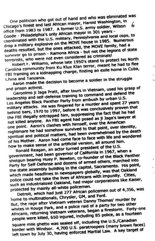 one politician who gt out of hand and who was eliminated was Chicago’s finest and last African mayor, Harold Washington, in  Caode - philadelphia’s only African mayor In 301 years ” o ated with the U.S. military, Pennsylvania and local cops, to Grop a military explosive on the MOVE house in 1985. Numerous. P b resulted, but the ones attacked, the MOVE family, had a G or 9o to prison - Ramona Africa - but not the legions of state mats, who were not even considered as criminalsy  O williams, whose late 1950’s stand to protect fus North Carolina community from Ku Klux Kian terror, meant he had to flee o iraming on a kidnapping charge, finding an exlle home in Cuba, China and Tanzania.  earon made the dedision to become a soldier in the struggle and prison activist.  ranim ji Jaga Pratt, after tours in Vietnarm, used his grasp of  e etes Biack Panther Party from ambush by urban U2, O ttacks. He was fingered for a murder and spent 27 VE3 behind bars, 1970 to 1997, before it was ‘conclusively proven that DL iegally entrapped him, suppressing the fact that he had not killed anyone. An FBI agent had posed as ji Jaga’s lawyer at o aint.. Aaro’s clashes with himself, over the Americeth Sightmare he had somehow survived to that polnt, o¥cr \dentity, Cprtual and political matters, had been overwhelmed by the death e Mother. Aaran had come face to face with lfe and wondered % make sense of the artifical version, all around him.  Ranald Reagan, an actor turned president of the U.S. government, had been govemor of Calfornia in 1967, when a I ueaun bearing Huey P. Newton, co-founder of the Black Panther Party for Gelf-Defense and dozens of armed others, into the state assembly ‘bullding in the capitol, Sacramento. His point, B bch made headlines in newspapers globally, was that Oakiand Police could not take the lives of Africans with Impunity, Citles, DO Cmdustrialized Oakland, had major corporations like Kaser, protected by mainly all-white policemen.  R hralt, which had just 277 African policemen out of 4,356, W3S home to multinationals, Chrysler, GM, and Ford. But, the rage after Vietnam veteran Danny “Thomas’ murder by B e T abuge Park, and a police raid of a party for two other Africans, returning Vietnam veterans, began a firestorm.. Forty-one ‘Deople were Killed, 650 Injured, including 85 police, 23 3 fourteen  square mile ghetto was sealed off, induding the U.S./Canadian Sorder with Windsor. 4,700 U.S. paratroopers (many brown faces) \eft fown by July 30, having enforced Martial Law. A key target of 